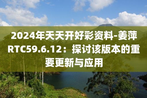 2024年天天开好彩资料-姜萍RTC59.6.12：探讨该版本的重要更新与应用