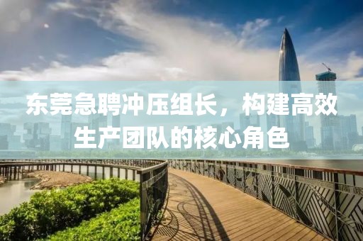 东莞急聘冲压组长，构建高效生产团队的核心角色
