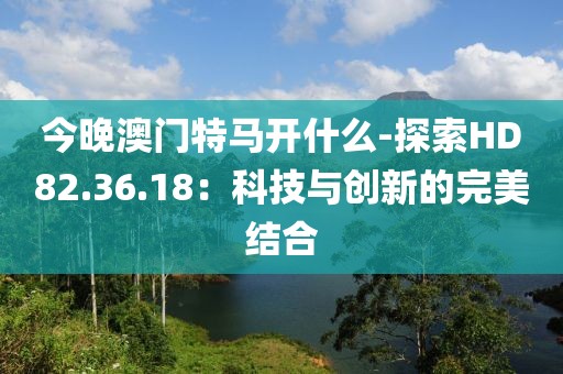 今晚澳门特马开什么-探索HD82.36.18：科技与创新的完美结合