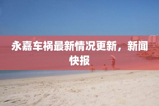 永嘉车祸最新情况更新，新闻快报