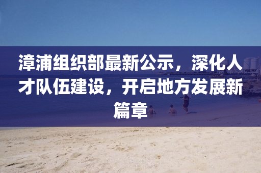 漳浦组织部最新公示，深化人才队伍建设，开启地方发展新篇章