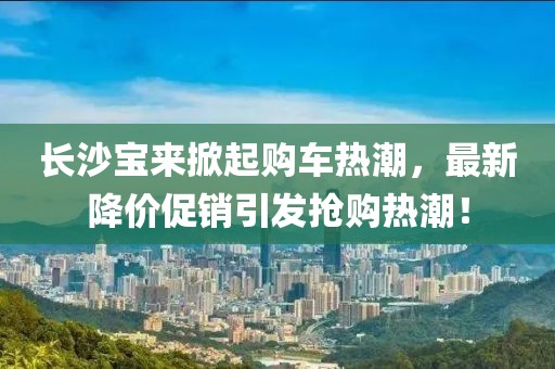 长沙宝来掀起购车热潮，最新降价促销引发抢购热潮！