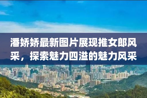 潘娇娇最新图片展现推女郎风采，探索魅力四溢的魅力风采