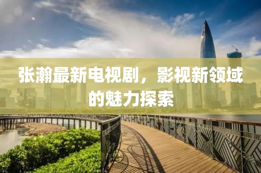 张瀚最新电视剧，影视新领域的魅力探索