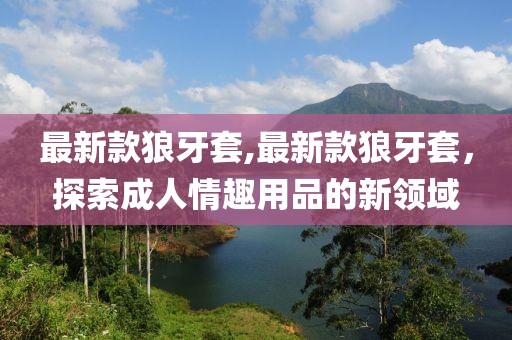 最新款狼牙套,最新款狼牙套，探索成人情趣用品的新领域