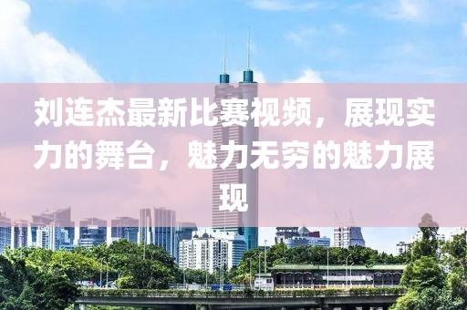 刘连杰最新比赛视频，展现实力的舞台，魅力无穷的魅力展现