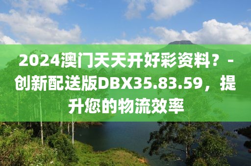 2024澳门天天开好彩资料？-创新配送版DBX35.83.59，提升您的物流效率