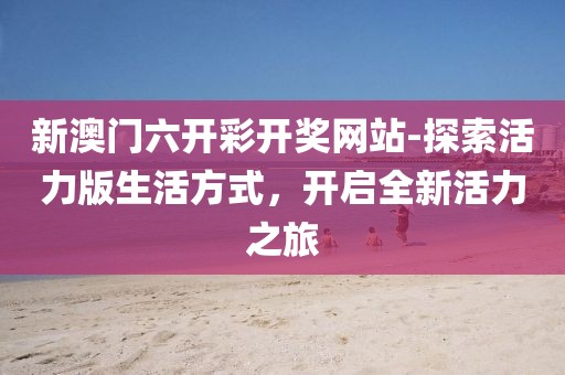 新澳门六开彩开奖网站-探索活力版生活方式，开启全新活力之旅