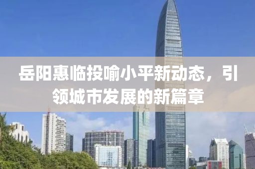 岳阳惠临投喻小平新动态，引领城市发展的新篇章