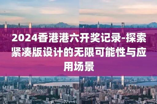2024香港港六开奖记录-探索紧凑版设计的无限可能性与应用场景