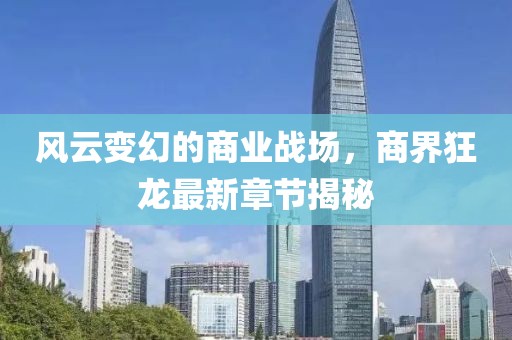 风云变幻的商业战场，商界狂龙最新章节揭秘