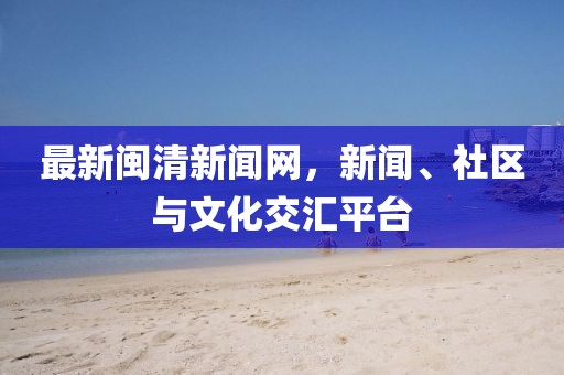 最新闽清新闻网，新闻、社区与文化交汇平台