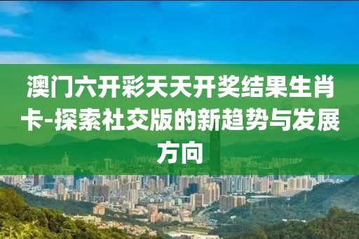 澳门六开彩天天开奖结果生肖卡-探索社交版的新趋势与发展方向