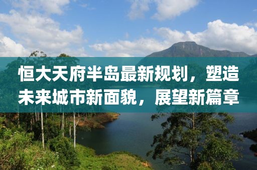 恒大天府半岛最新规划，塑造未来城市新面貌，展望新篇章