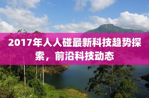 2017年人人碰最新科技趋势探索，前沿科技动态