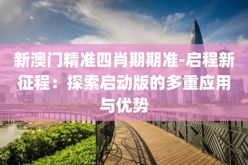 新澳门精准四肖期期准-启程新征程：探索启动版的多重应用与优势