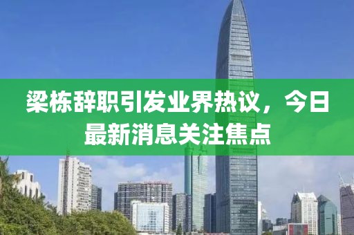 梁栋辞职引发业界热议，今日最新消息关注焦点
