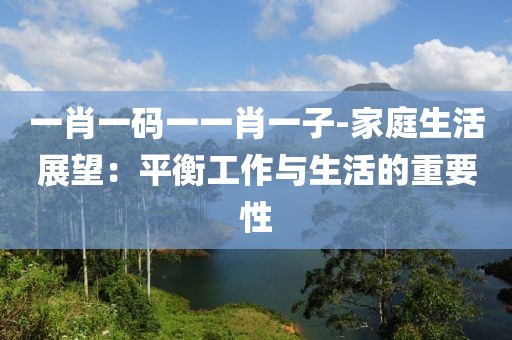 一肖一码一一肖一子-家庭生活展望：平衡工作与生活的重要性