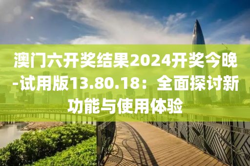 澳门六开奖结果2024开奖今晚-试用版13.80.18：全面探讨新功能与使用体验