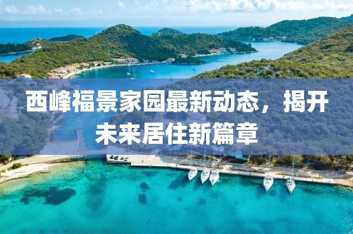 西峰福景家园最新动态，揭开未来居住新篇章