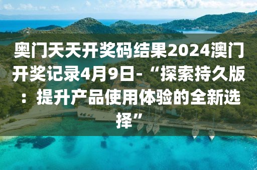 奥门天天开奖码结果2024澳门开奖记录4月9日-“探索持久版：提升产品使用体验的全新选择”