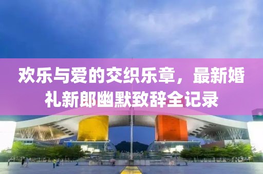 欢乐与爱的交织乐章，最新婚礼新郎幽默致辞全记录