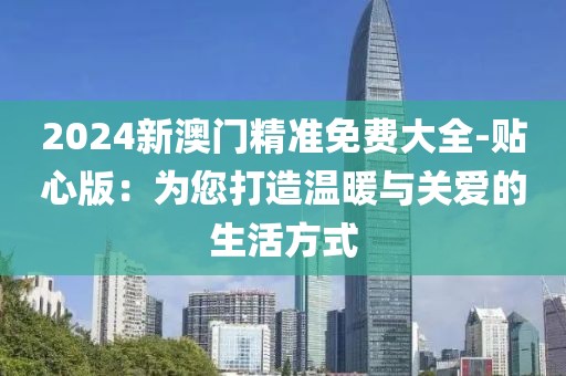 2024新澳门精准免费大全-贴心版：为您打造温暖与关爱的生活方式