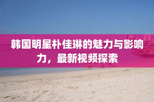韩国明星朴佳琳的魅力与影响力，最新视频探索