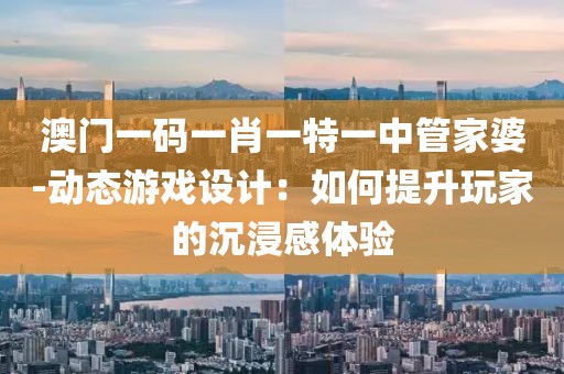 澳门一码一肖一特一中管家婆-动态游戏设计：如何提升玩家的沉浸感体验