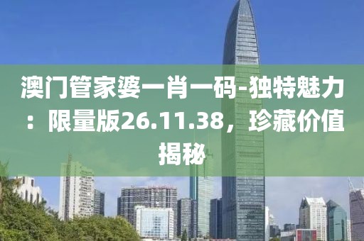 澳门管家婆一肖一码-独特魅力：限量版26.11.38，珍藏价值揭秘