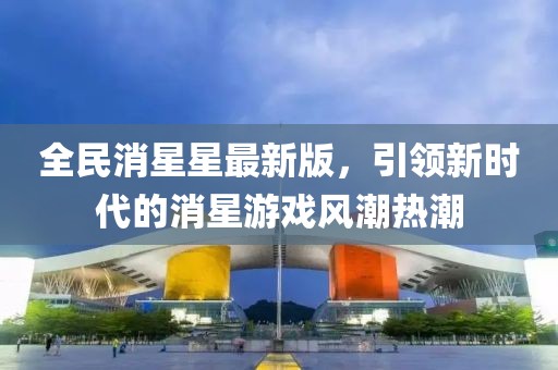 全民消星星最新版，引领新时代的消星游戏风潮热潮