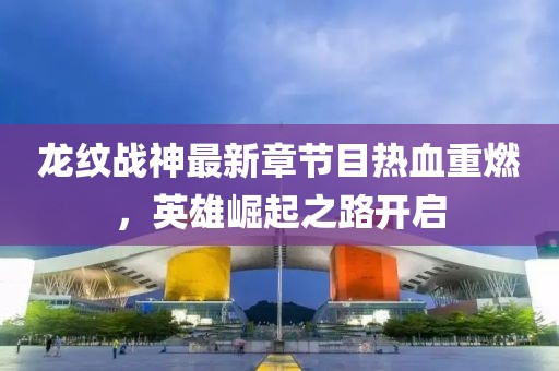 龙纹战神最新章节目热血重燃，英雄崛起之路开启