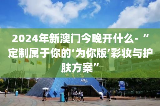 2024年新澳门今晚开什么-“定制属于你的‘为你版’彩妆与护肤方案”