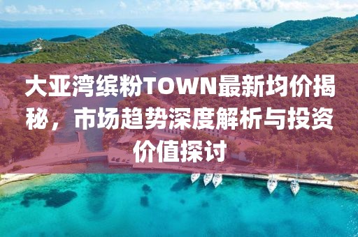 大亚湾缤粉TOWN最新均价揭秘，市场趋势深度解析与投资价值探讨