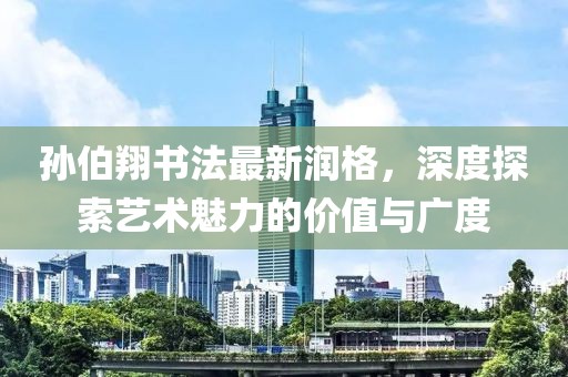 孙伯翔书法最新润格，深度探索艺术魅力的价值与广度