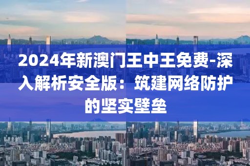 2024年新澳门王中王免费-深入解析安全版：筑建网络防护的坚实壁垒