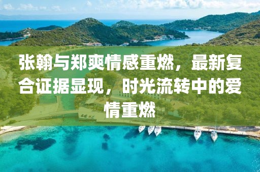 张翰与郑爽情感重燃，最新复合证据显现，时光流转中的爱情重燃