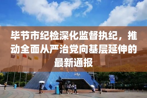 毕节市纪检深化监督执纪，推动全面从严治党向基层延伸的最新通报