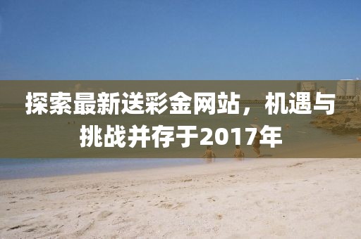 探索最新送彩金网站，机遇与挑战并存于2017年