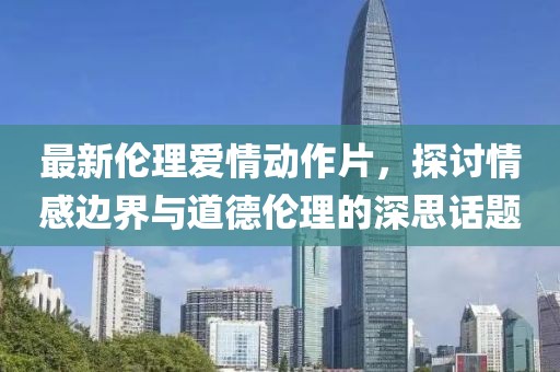 最新伦理爱情动作片，探讨情感边界与道德伦理的深思话题