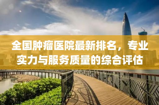 全国肿瘤医院最新排名，专业实力与服务质量的综合评估