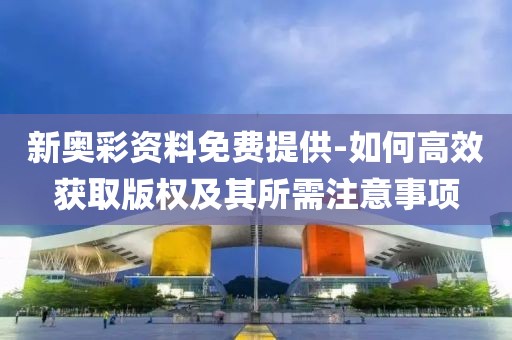 新奥彩资料免费提供-如何高效获取版权及其所需注意事项