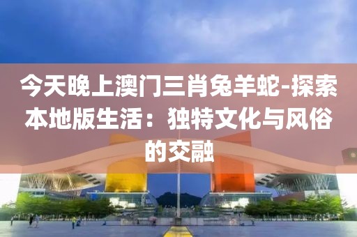 今天晚上澳门三肖兔羊蛇-探索本地版生活：独特文化与风俗的交融
