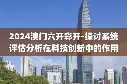 2024澳门六开彩开-探讨系统评估分析在科技创新中的作用