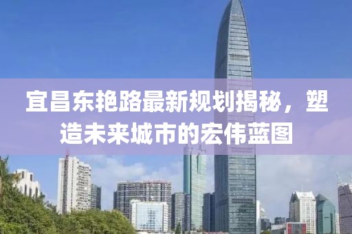 宜昌东艳路最新规划揭秘，塑造未来城市的宏伟蓝图