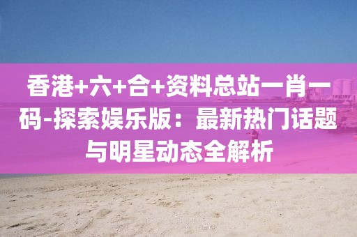 香港+六+合+资料总站一肖一码-探索娱乐版：最新热门话题与明星动态全解析