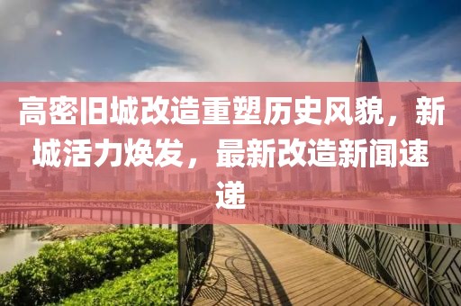 高密旧城改造重塑历史风貌，新城活力焕发，最新改造新闻速递