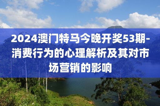 2024澳门特马今晚开奖53期-消费行为的心理解析及其对市场营销的影响