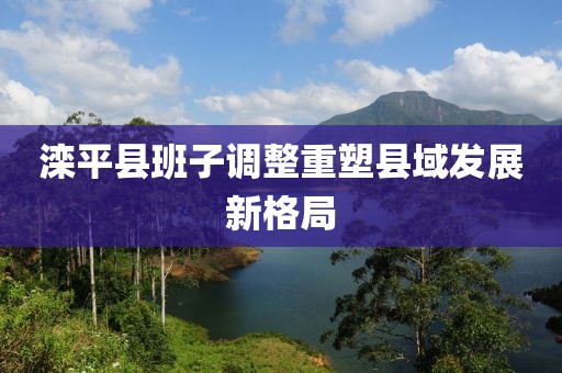 滦平县班子调整重塑县域发展新格局