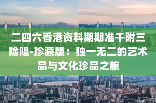 二四六香港资料期期准千附三险阻-珍藏版：独一无二的艺术品与文化珍品之旅